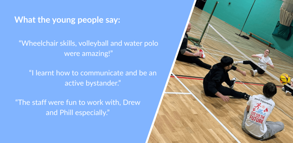 What the young people say:“Wheelchair skills, volleyball and water polo were amazing!” “I learnt how to communicate and be an active bystander.” “The staff were fun to work with, Drew and Phill especially.”