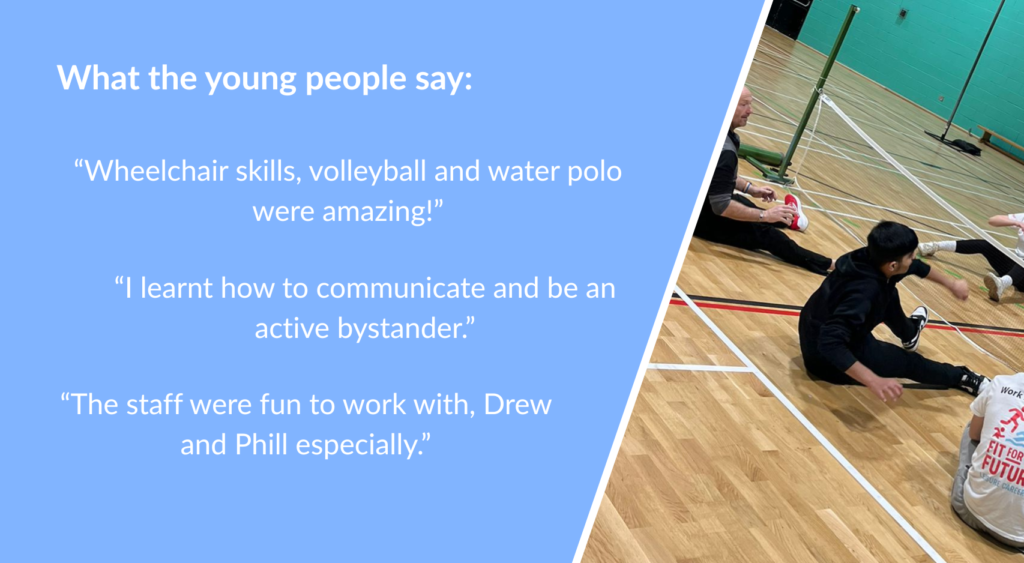 What the young people say: “Wheelchair skills, volleyball and water polo were amazing!” “I learnt how to communicate and be an active bystander.” “The staff were fun to work with, Drew and Phill especially.”